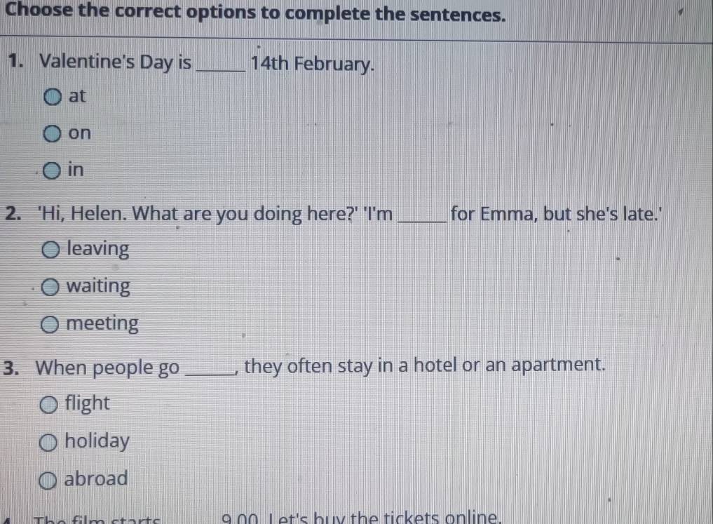 Choose the correct options to complete the sentences.
1. Valentine's Day is _ 14th February.
at
on
in
2. 'Hi, Helen. What are you doing here?' 'I'm_ for Emma, but she's late.'
leaving
waiting
meeting
3. When people go _, they often stay in a hotel or an apartment.
flight
holiday
abroad
The film starts 9 00 Let's buy the tickets online.