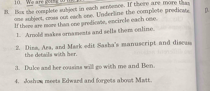 We are going to th 
B. Box the complete subject in each sentence. If there are more than 
one subject, cross out each one. Underline the complete predicate. D. 
If there are more than one predicate, encircle each one. 
1. Arnold makes ornaments and sells them online. 
2. Dina, Ara, and Mark edit Sasha’s manuscript and discuss 
the details with her. 
3. Dulce and her cousins will go with me and Ben. 
4. Joshua meets Edward and forgets about Matt.