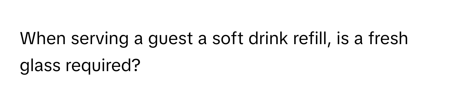 When serving a guest a soft drink refill, is a fresh glass required?