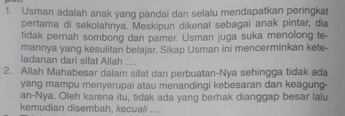 Usman adalah anak yang pandai dan selalu mendapatkan peringkat 
pertama di sekolahnya. Meskipun dikenal sebagai anak pintar, dia 
tidak pernah sombong dan pamer. Usman juga suka menolong te- 
mannya yang kesulitan belajar. Sikap Usman ini mencerminkan kete- 
ladanan dari sifat Allah .... 
2. Allah Mahabesar dalam sifat dan perbuatan-Nya sehingga tidak ada 
yang mampu menyerupai atau menandingi kebesaran dan keagung- 
an-Nya. Oleh karena itu, tidak ada yang berhak dianggap besar lalu 
kemudian disembah, kecuali ....