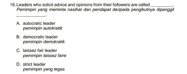 Leaders who solicit advice and opinions from their followers are called __.
Pemimpin yang meminta nasihat dan pendapat daripada pengikutnya dipanggil
_.
A. autocratic leader
pemimpin autokratik
B. democratic leader
pemimpin demokratik
C. laissez fair leader
pemimpin laissez faire
D. strict leader
pemimpin yang tegas