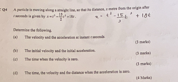 A particle is moving along a straight line, so that its distance, x metre from the origin after
t seconds is given by x=t^3- 15/2 t^2+18t. 
Determine the following. 
(a) The velocity and the acceleration at instant t seconds. 
(3 marks) 
(b) The initial velocity and the initial acceleration. 
(3 marks) 
(c) The time when the velocity is zero. 
(3 marks) 
(d) The time, the velocity and the distance when the acceleration is zero. 
(4 Marks)