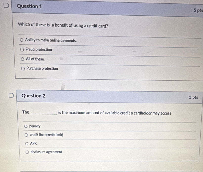 Which of these is a beneft of using a credit card?
Ability to make online payments.
Fraud protection
All of these.
Purchase protection
Question 2 5 pts
The _is the maximum amount of available credit a cardholder may access
penalty
credit line (credit limit)
APR
disclosure agreement