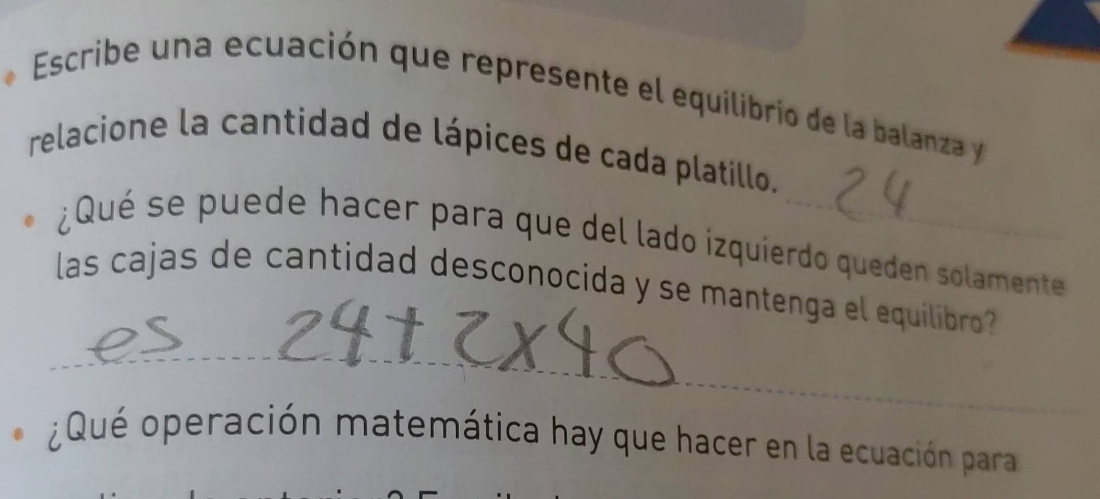 Escribe una ecuación que represente el equilibrio de la balanza y 
relacione la cantidad de lápices de cada platillo. 
¿Qué se puede hacer para que del lado izquierdo queden solamente 
_ 
las cajas de cantidad desconocida y se mantenga el equilibro 
¿Qué operación matemática hay que hacer en la ecuación para