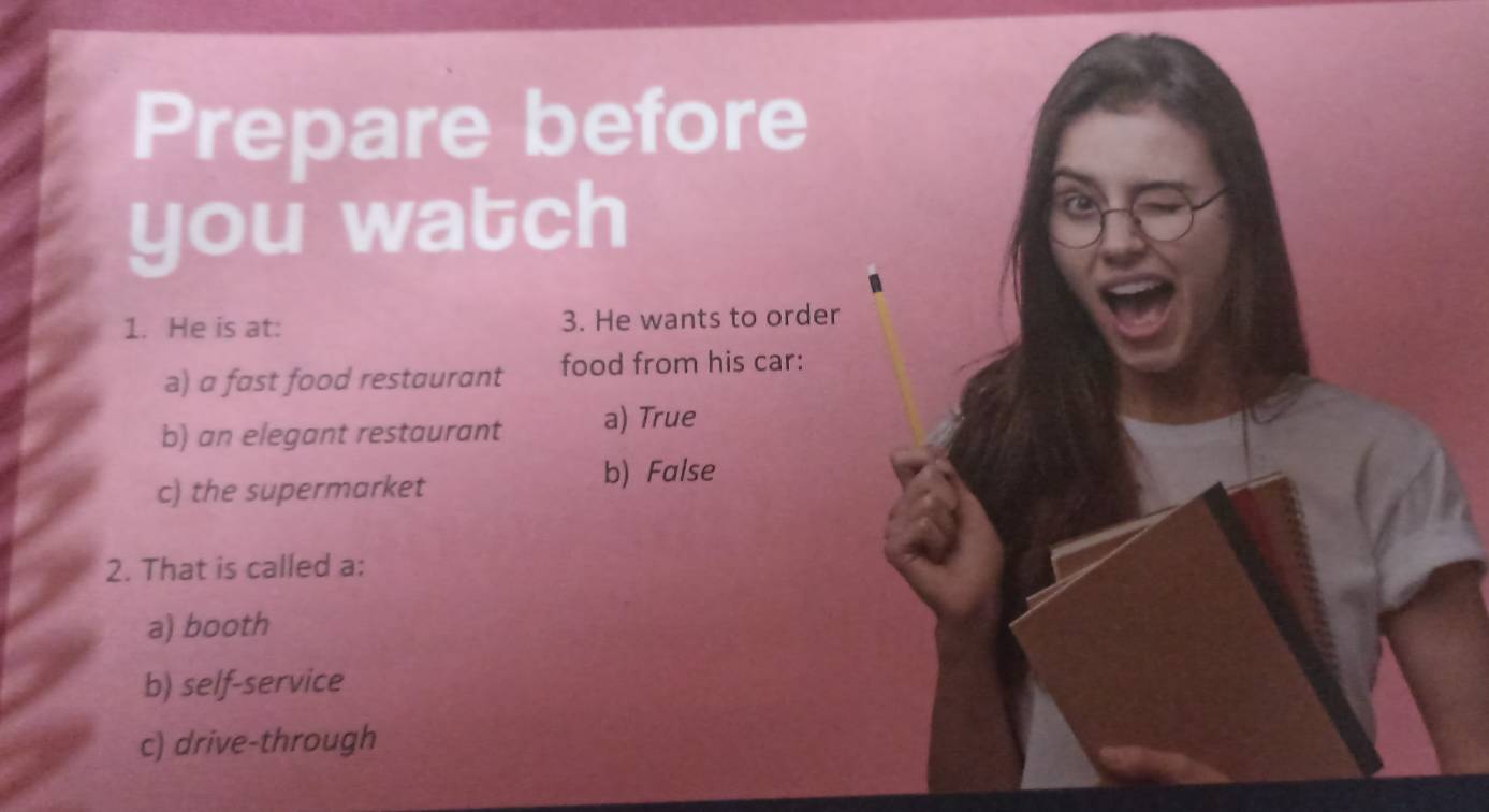 Prepare before
you watch
1. He is at: 3. He wants to order
a) a fast food restaurant food from his car:
b) an elegant restaurant a) True
c) the supermarket
b) False
2. That is called a:
a) booth
b) self-service
c) drive-through