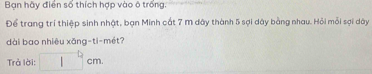 Bạn hãy điển số thích hợp vào ô trống. 
Để trang trí thiệp sinh nhật, bạn Minh cắt 7 m dây thành 5 sợi dây bằng nhau. Hỏi mỗi sợi dây
dài bao nhiêu xǎng-ti-mét? 
Trả lời: □ cm.