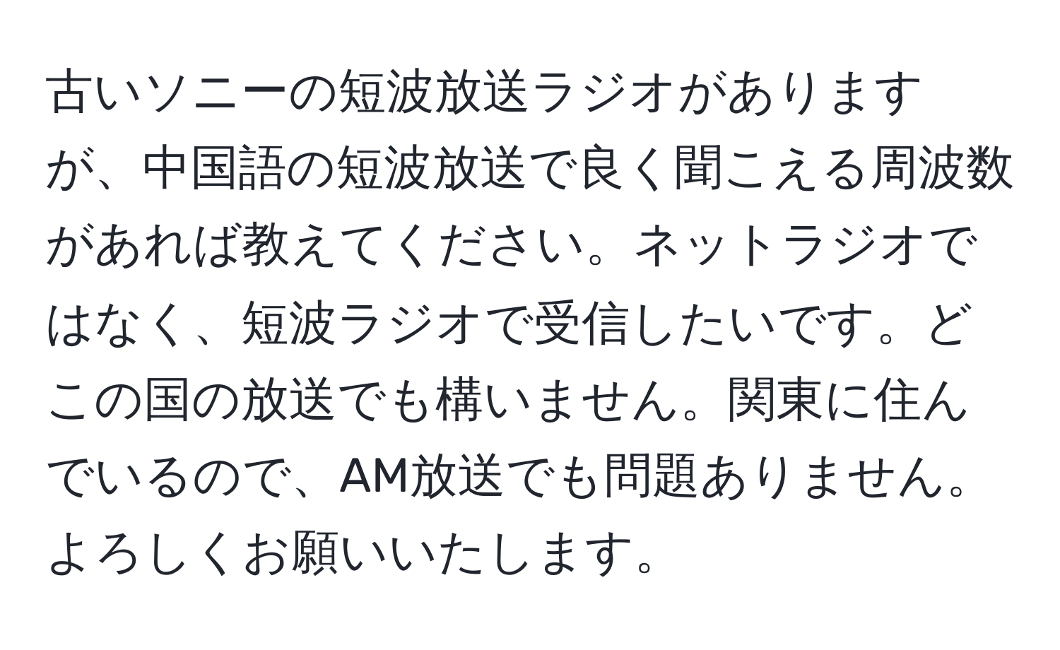 古いソニーの短波放送ラジオがありますが、中国語の短波放送で良く聞こえる周波数があれば教えてください。ネットラジオではなく、短波ラジオで受信したいです。どこの国の放送でも構いません。関東に住んでいるので、AM放送でも問題ありません。よろしくお願いいたします。