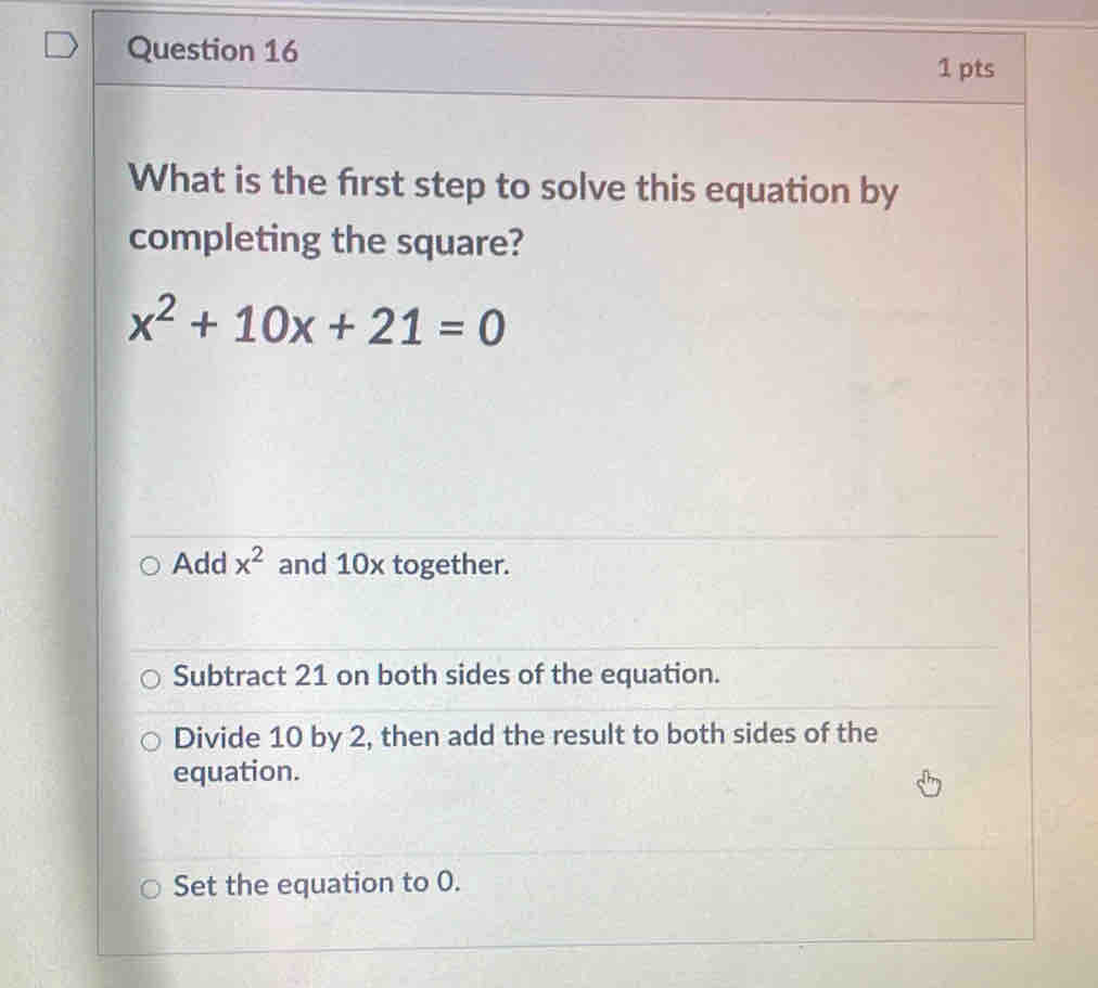 What is the frst step to solve this equation by
completing the square?
x^2+10x+21=0
Add x^2 and 10x together.
Subtract 21 on both sides of the equation.
Divide 10 by 2, then add the result to both sides of the
equation.
Set the equation to 0.