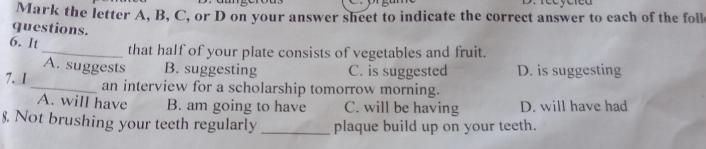 ye reu 
Mark the letter A, B, C, or D on your answer sheet to indicate the correct answer to each of the foll
questions.
6. It
_that half of your plate consists of vegetables and fruit.
A. suggests B. suggesting C. is suggested D. is suggesting
7. 1
_an interview for a scholarship tomorrow morning.
A. will have B. am going to have C. will be having D. will have had
8. Not brushing your teeth regularly_
plaque build up on your teeth.