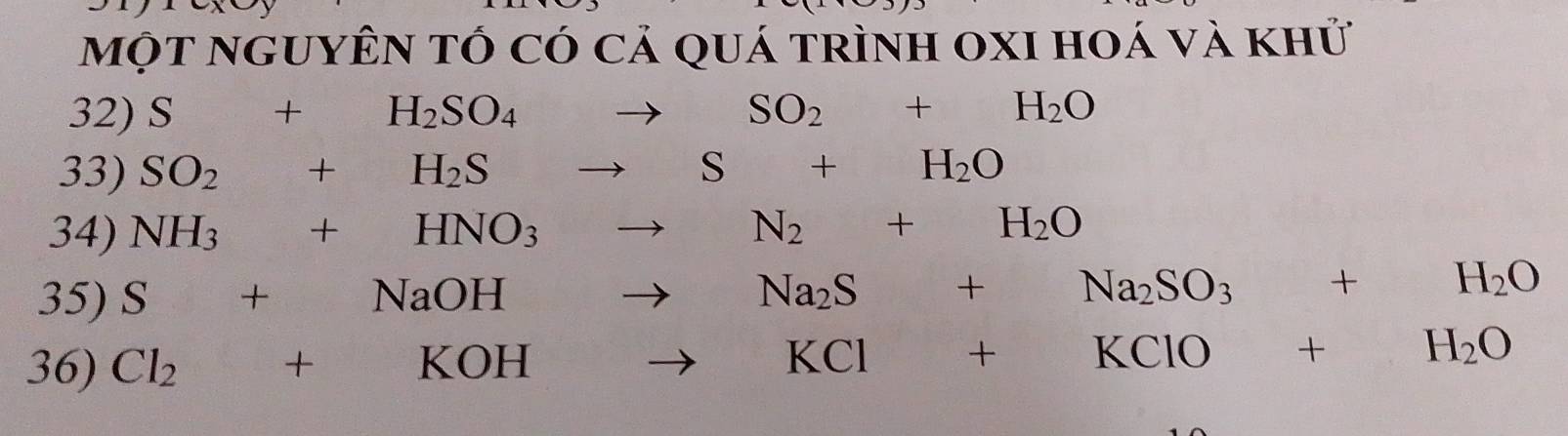 một nguyÊn tÓ có cả quá trình oxI hoá và khử 
32) S+H_2SO_4to SO_2+H_2O
33) SO_2+H_2Sto S+H_2O
34) NH_3+HNO_3to N_2+H_2O
35) S+NaOHto Na_2S+Na_2SO_3+H_2O
36) Cl_2+KOHto KCl+KClO+H_2O