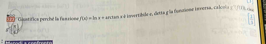 C3y 
23 Gustifica perché la funzione f(x)=ln x+arctan x è invertibile e, detta g la funzione inversa, calcola g'(f(1)) ,cioè
[ 2/3 ]
g'( π /4 )
M arodio confrento