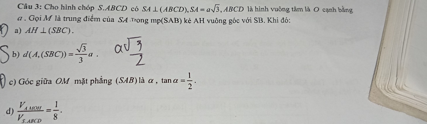 Cho hình chóp S. ABCD có SA⊥ (ABCD), SA=asqrt(3), ABCD là hình vuông tâm là 0 cạnh bằng 
a . Gọi M là trung điểm của SA Tong mp(SAB) kẻ AH vuông góc với SB. Khi đó: 
a) AH⊥ (SBC). 
b) d(A,(SBC))= sqrt(3)/3 a. 
c) Góc giữa OM mặt phẳng (SAB) là alpha ,tan alpha = 1/2 . 
d) frac V_AMOHV_S.ABCD= 1/8 .