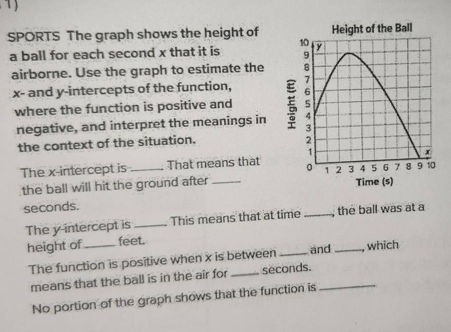 SPORTS The graph shows the height of 
a ball for each second x that it is 
airborne. Use the graph to estimate the
x - and y-intercepts of the function, 
where the function is positive and 
negative, and interpret the meanings in 
the context of the situation. 
The x-intercept is _That means that 
the ball will hit the ground after_
seconds. 
The y intercept is_ This means that at time _, the ball was at a 
height of_ feet. 
The function is positive when x is between _and_ which 
means that the ball is in the air for seconds._ 
No portion of the graph shows that the function is