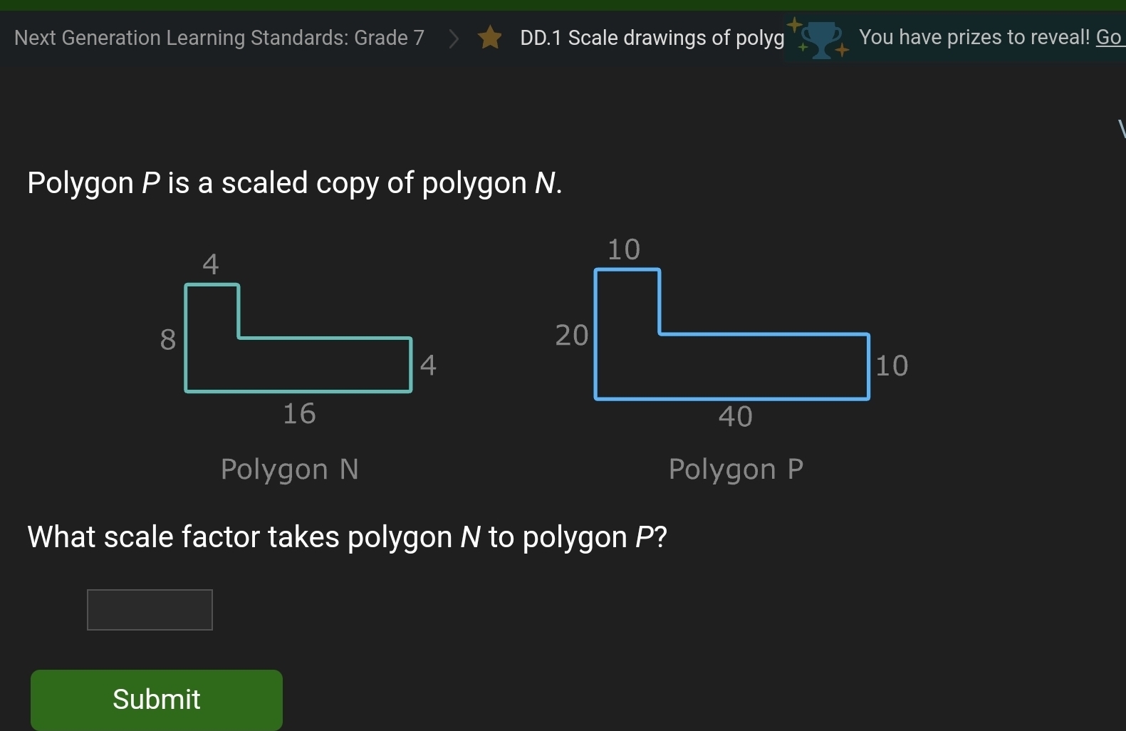 Next Generation Learning Standards: Grade DD.1 Scale drawings of polyg You have prizes to reveal! Go 
Polygon P is a scaled copy of polygon N. 
Polygon N Polygon P
What scale factor takes polygon N to polygon P? 
Submit