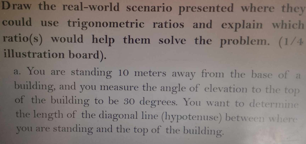 Draw the real-world scenario presented where they 
could use trigonometric ratios and explain which 
ratio(s) would help them solve the problem. (1/4 
illustration board). 
a. You are standing 10 meters away from the base of a 
building, and you measure the angle of elevation to the top 
of the building to be 30 degrees. You want to determine 
the length of the diagonal line (hypotenuse) between where 
you are standing and the top of the building.