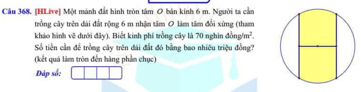 [HLive] Một mảnh đất hình tròn tâm O bán kính 6 m. Người ta cần 
trồng cây trên dải đất rộng 6 m nhận tâm 0 làm tâm đối xứng (tham 
khảo hình vẽ dưới đây). Biết kinh phí trồng cây là 70 nghìn dong/m^2. 
Số tiền cần đề trồng cây trên dải đất đó bằng bao nhiêu triệu đồng? 
(kết quả làm tròn đến hàng phần chục) 
Đáp số: