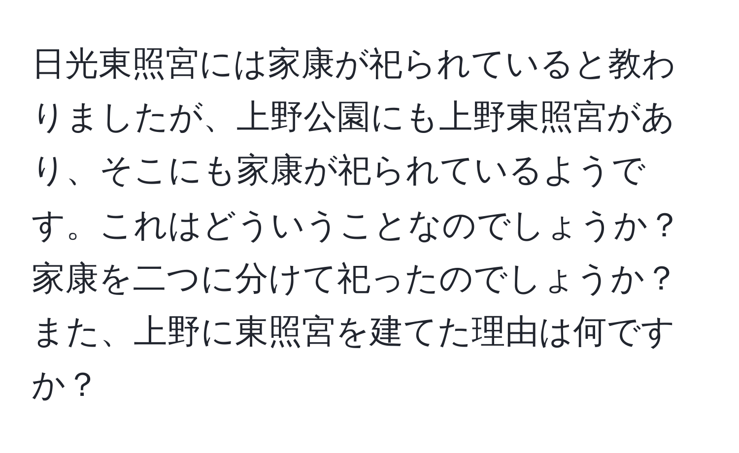 日光東照宮には家康が祀られていると教わりましたが、上野公園にも上野東照宮があり、そこにも家康が祀られているようです。これはどういうことなのでしょうか？家康を二つに分けて祀ったのでしょうか？また、上野に東照宮を建てた理由は何ですか？