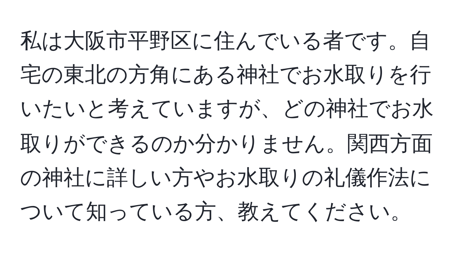私は大阪市平野区に住んでいる者です。自宅の東北の方角にある神社でお水取りを行いたいと考えていますが、どの神社でお水取りができるのか分かりません。関西方面の神社に詳しい方やお水取りの礼儀作法について知っている方、教えてください。
