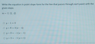 Write the equation in point-slope form for the line that passes through each point with the
given slope.
m=-1(1,-2)
y-1=0
y+6=3(x-4)
y+2=-1(x-1)
y+2=-1(x+1)