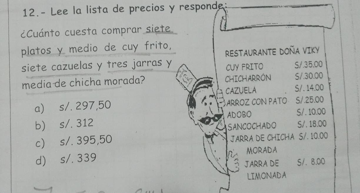 12.- Lee la lista de precios y responde:
¿Cuánto cuesta comprar siete
platos y medio de cuy frito,
RESTAURANTE DOÑA VIKY
siete cazuelas y tres jarras y S/. 35.00
CUY FRITO
media de chicha morada? CHICHARRON S/. 30.00
CAZUELA S /. 14.00
a) s/. 297,50 ARROZ CON PATO S/. 25.00
ADOBO S/. 10.00
b) s/. 312 S/. 18.00
SANCOCHADO
c) s/. 395,50
JARRA DE CHICHA S/. 10.00
d) s/. 339 MORADA
JARRA DE S/. 8.00
LIMONADA