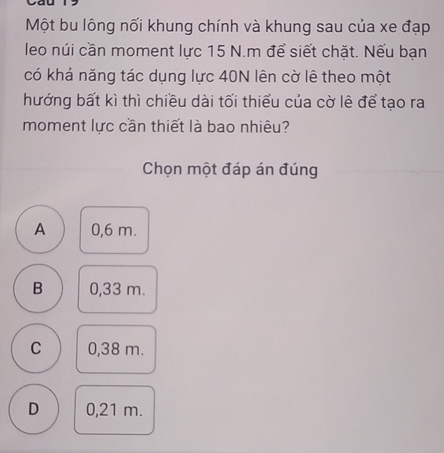 Một bu lông nối khung chính và khung sau của xe đạp
leo núi cần moment lực 15 N.m để siết chặt. Nếu bạn
có khả năng tác dụng lực 40N lên cờ lê theo một
hướng bất kì thì chiều dài tối thiểu của cờ lê để tạo ra
moment lực cần thiết là bao nhiêu?
Chọn một đáp án đúng
A 0,6 m.
B 0,33 m.
C 0,38 m.
D 0,21 m.