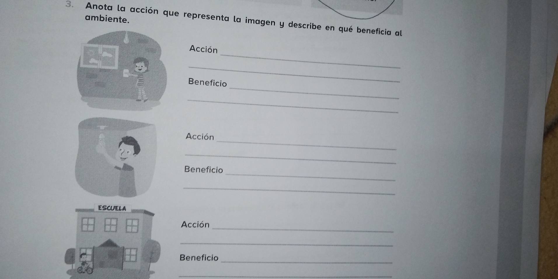 ambiente. 
3. Anota la acción que representa la imagen y describe en qué beneficia al 
_ 
Acción 
_ 
_ 
Beneficio 
_ 
_ 
Acción 
_ 
_ 
Beneficio 
_ 
ESCUELA 
_ 
Acción 
_ 
Beneficio 
_ 
_