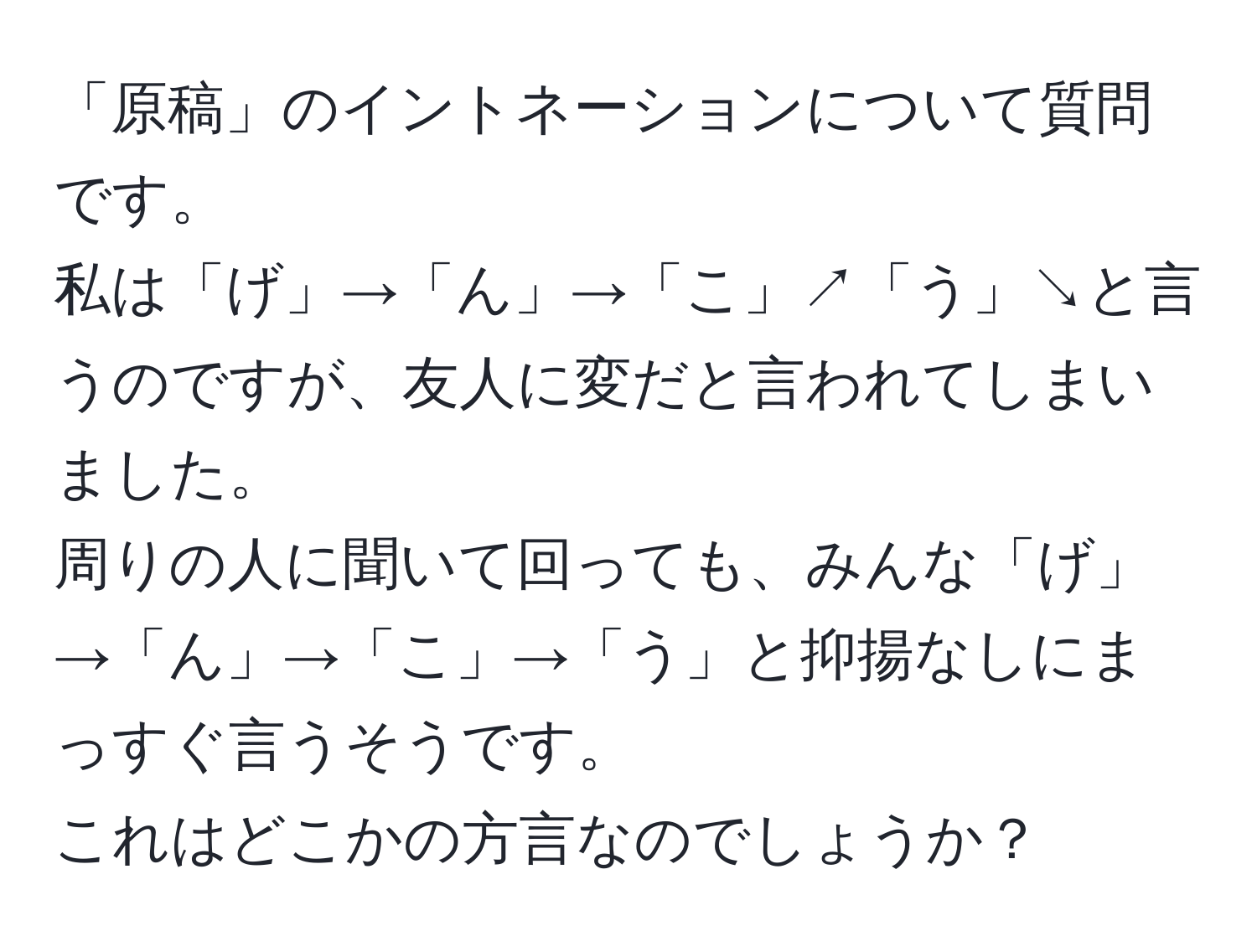 「原稿」のイントネーションについて質問です。  
私は「げ」→「ん」→「こ」↗︎「う」↘︎と言うのですが、友人に変だと言われてしまいました。  
周りの人に聞いて回っても、みんな「げ」→「ん」→「こ」→「う」と抑揚なしにまっすぐ言うそうです。  
これはどこかの方言なのでしょうか？