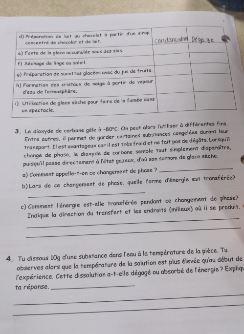 Le dioxyde de carbone gèle à -80°C. On peut alors l'utiliser à différentes fins. 
Entre autres, il permet de garder certaines substances congelées durant leur 
transport. Il est avantageux car il est très froid et ne fait pas de dégâts. Lorsqu'il 
change de phase, le dioxyde de carbone semble tout simplement disparaître, 
_ 
puisqu'il passe directement à l'état gazeux, d'où son surnom de glace sèche. 
a) Comment appelle-t-on ce changement de phase ? 
_ 
b)Lors de ce changement de phase, quelle forme d'énergie est transférée? 
c) Comment l'énergie est-elle transférée pendant ce changement de phase? 
_ 
Indique la direction du transfert et les endroits (milieux) où il se produit. 
_ 
4. Tu dissous 10g d'une substance dans l'eau à la température de la pièce. Tu 
observes alors que la température de la solution est plus élevée qu'au début de 
l'expérience. Cette dissolution a-t-elle dégagé ou absorbé de l'énergie? Expliqu 
_ 
ta réponse._ 
_