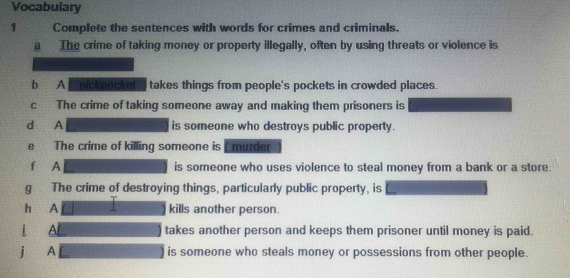 Vocabulary 
1 Complete the sentences with words for crimes and criminals. 
a The crime of taking money or property illegally, often by using threats or violence is 
b A C oickbocket takes things from people's pockets in crowded places. 
c The crime of taking someone away and making them prisoners is 
d A is someone who destroys public property. 
e The crime of killing someone is ( murder 
f A is someone who uses violence to steal money from a bank or a store. 
gǔ The crime of destroying things, particularly public property, is 
hé A kills another person. 
i A takes another person and keeps them prisoner until money is paid. 
j A is someone who steals money or possessions from other people.