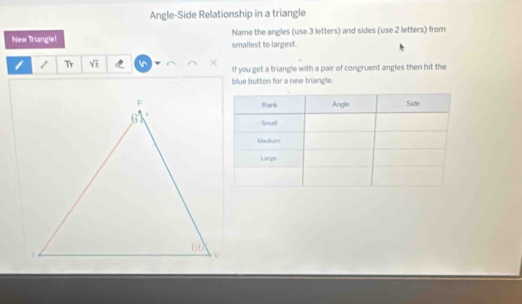 Angle-Side Relationship in a triangle
New Triangle! Name the angles (use 3 letters) and sides (use 2 letters) from
smallest to largest.
i / Tr sqrt(± ) N
If you get a triangle with a pair of congruent angles then hit the
blue button for a new triangle.