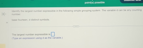 point(s) possible 
identify the largest number expressible in the following simple grouping system. The variable d can be any counting 
number 
base fourteen, d distinct symbols. 
The largest number expressible is □ 
(Type an expression using d as the variable.)