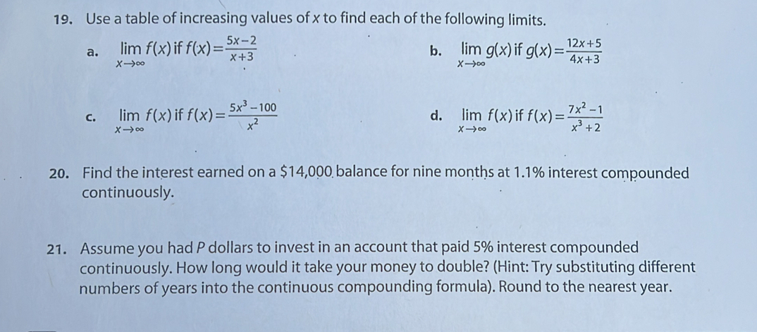 Use a table of increasing values of x to find each of the following limits.
a. limlimits _xto ∈fty f(x) if f(x)= (5x-2)/x+3  limlimits _xto ∈fty g(x) if g(x)= (12x+5)/4x+3 
b.
C. limlimits _xto ∈fty f(x) if f(x)= (5x^3-100)/x^2  limlimits _xto ∈fty f(x) if f(x)= (7x^2-1)/x^3+2 
d.
20. Find the interest earned on a $14,000 balance for nine months at 1.1% interest compounded
continuously.
21. Assume you had P dollars to invest in an account that paid 5% interest compounded
continuously. How long would it take your money to double? (Hint: Try substituting different
numbers of years into the continuous compounding formula). Round to the nearest year.