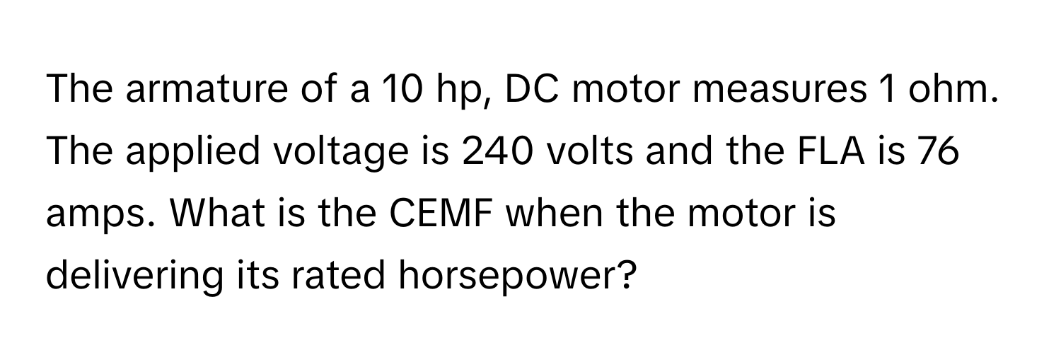 The armature of a 10 hp, DC motor measures 1 ohm. The applied voltage is 240 volts and the FLA is 76 amps. What is the CEMF when the motor is delivering its rated horsepower?