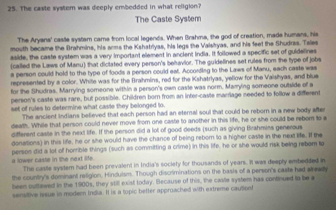 The caste system was deeply embedded in what religion? 
The Caste System 
The Aryans' caste system came from local legends. When Brahma, the god of creation, made humans, his 
mouth became the Brahmins, his arms the Kshatriyas, his legs the Vaishyas, and his feet the Shudras. Tales 
aside, the caste system was a very important element in ancient india. It followed a specific set of guidelines 
(called the Laws of Manu) that dictated every person's behavior. The guidelines set rules from the type of jobs 
a person could hold to the type of foods a person could eat. According to the Laws of Manu, each caste was 
represented by a color. White was for the Brahmins, red for the Kshatriyas, yellow for the Vaishyas, and blue 
for the Shudras. Marrying someone within a person's own caste was norm, Marrying someone outside of a 
person's caste was rare, but possible. Children born from an inter-caste marriage needed to follow a different 
set of rules to determine what caste they belonged to. 
The ancient Indians believed that each person had an eternal soul that could be reborn in a new body after 
death. While that person could never move from one caste to another in this life, he or she could be reborn to a 
different caste in the next life. If the person did a lot of good deeds (such as giving Brahmins generous 
donations) in this life, he or she would have the chance of being reborn to a higher caste in the next life. If the 
person did a lot of horrible things (such as committing a crime) in this life, he or she would risk being reborn to 
a lower caste in the next life. 
The caste systern had been prevalent in India's society for thousands of years. It was deeply embedded in 
the country's dominant religion, Hinduism. Though discriminations on the basis of a person's caste had already 
been outlawed in the 1900s, they still exist today. Because of this, the caste system has continued to be a 
sensitive issue in modern India. It is a topic better approached with extreme caution!