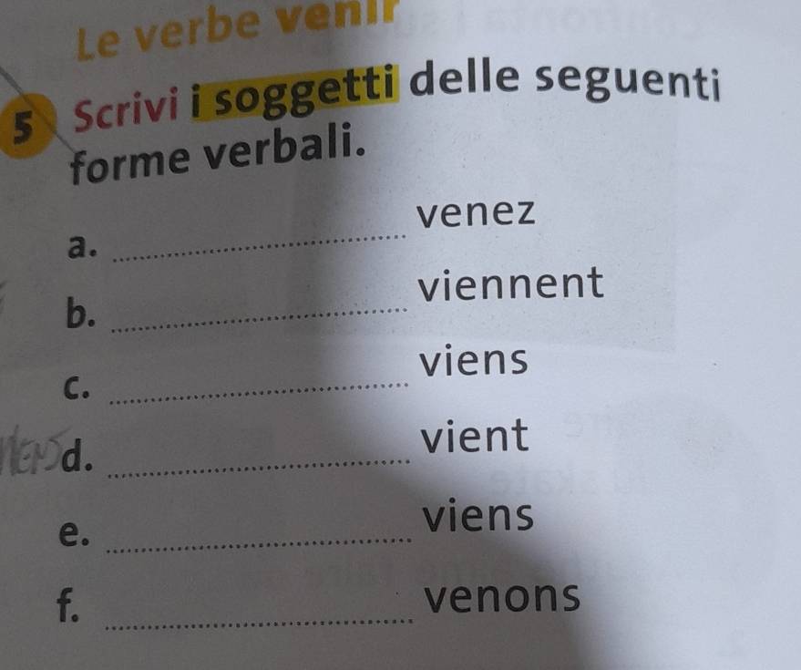 Le verbe veni? 
5 Scrivi i soggetti delle seguenti 
forme verbali. 
_ 
venez 
a. 
viennent 
b._ 
viens 
C._ 
d._ 
vient 
e._ 
viens 
f. _venons