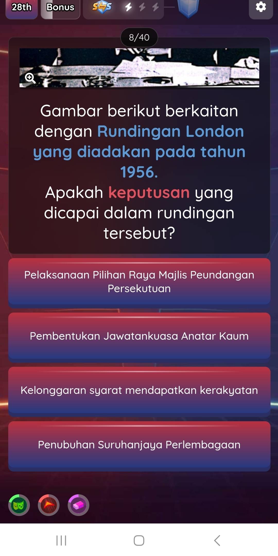 28th Bonus
8/40
Gambar berikut berkaitan
dengan Rundingan London
yang diadakan pada tahun
1956.
Apakah keputusan yang
dicapai dalam rundingan
tersebut?
Pelaksanaan Pilihan Raya Majlis Peundangan
Persekutuan
Pembentukan Jawatankuasa Anatar Kaum
Kelonggaran syarat mendapatkan kerakyatan
Penubuhan Suruhanjaya Perlembagaan