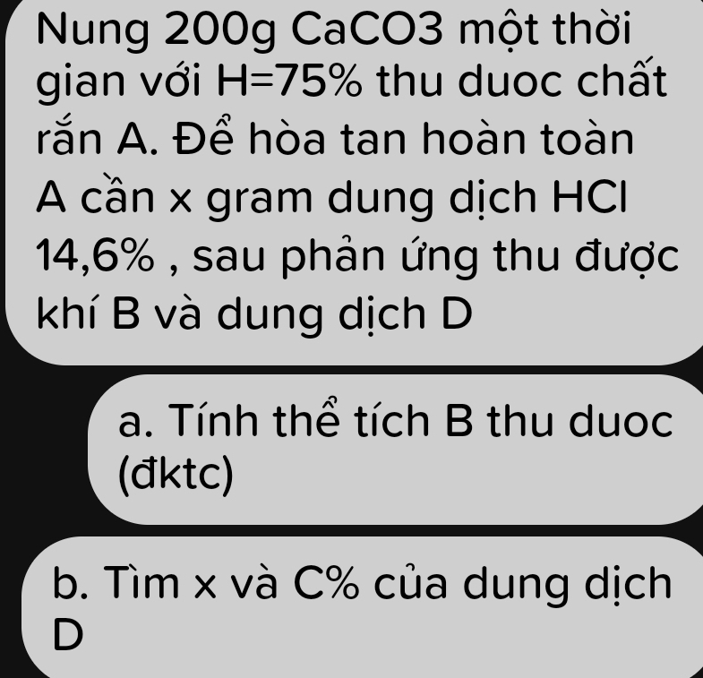 Nung 200g CaCO3 một thời
gian với H=75% thu duoc chất
rắn A. Để hòa tan hoàn toàn
A cần x gram dung dịch HCI
14,6% , sau phản ứng thu được
khí B và dung dịch D
a. Tính thể tích B thu duoc
(đktc)
b. Tìm x và C% của dung dịch
D