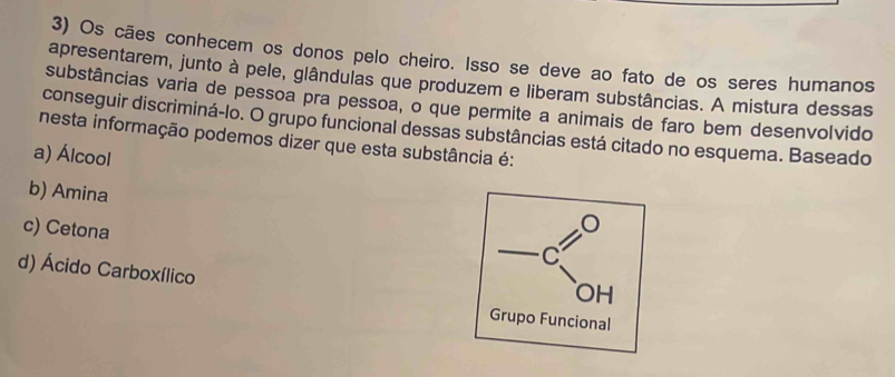 Os cães conhecem os donos pelo cheiro. Isso se deve ao fato de os seres humanos
apresentarem, junto à pele, glândulas que produzem e liberam substâncias. A mistura dessas
substâncias varia de pessoa pra pessoa, o que permite a animais de faro bem desenvolvido
conseguir discriminá-lo. O grupo funcional dessas substâncias está citado no esquema. Baseado
nesta informação podemos dizer que esta substância é:
a) Álcool
b) Amina
c) Cetona
d) Ácido Carboxílico