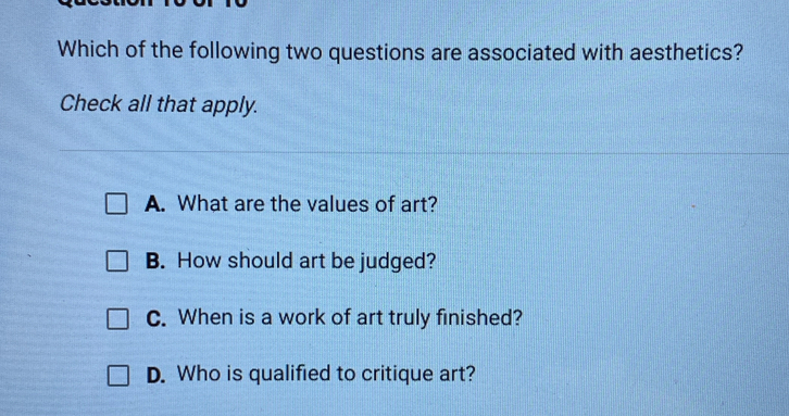 Which of the following two questions are associated with aesthetics?
Check all that apply.
A. What are the values of art?
B. How should art be judged?
C. When is a work of art truly finished?
D. Who is qualified to critique art?