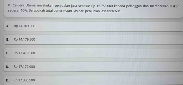 PT.Caldera Utama melakukan penjualan jasa sebesar Rp 15.755.000 kepada pelanggan dan memberikan diskon
sebesar 10%. Berapakah total penerimaan kas dari penjualan jasa tersebut...
A. Rp 14.169.000
B. Rp 14.179.500
C. Rp 17.419.500
D. Rp 17.179.000
E. Rp 17.330.500