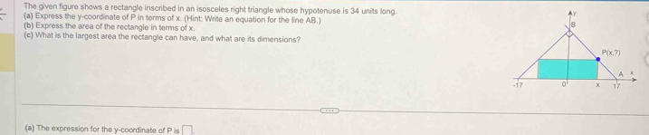 The given figure shows a rectangle inscribed in an isosceles right triangle whose hypotenuse is 34 units long. 
(a) Express the y-coordinate of P in terms of x. (Hint: Write an equation for the line AB.)
(b) Express the area of the rectangle in terms of x
(c) What is the largest area the rectangle can have, and what are its dimensions?
(a) The expression for the y-coordinate of P is □ .