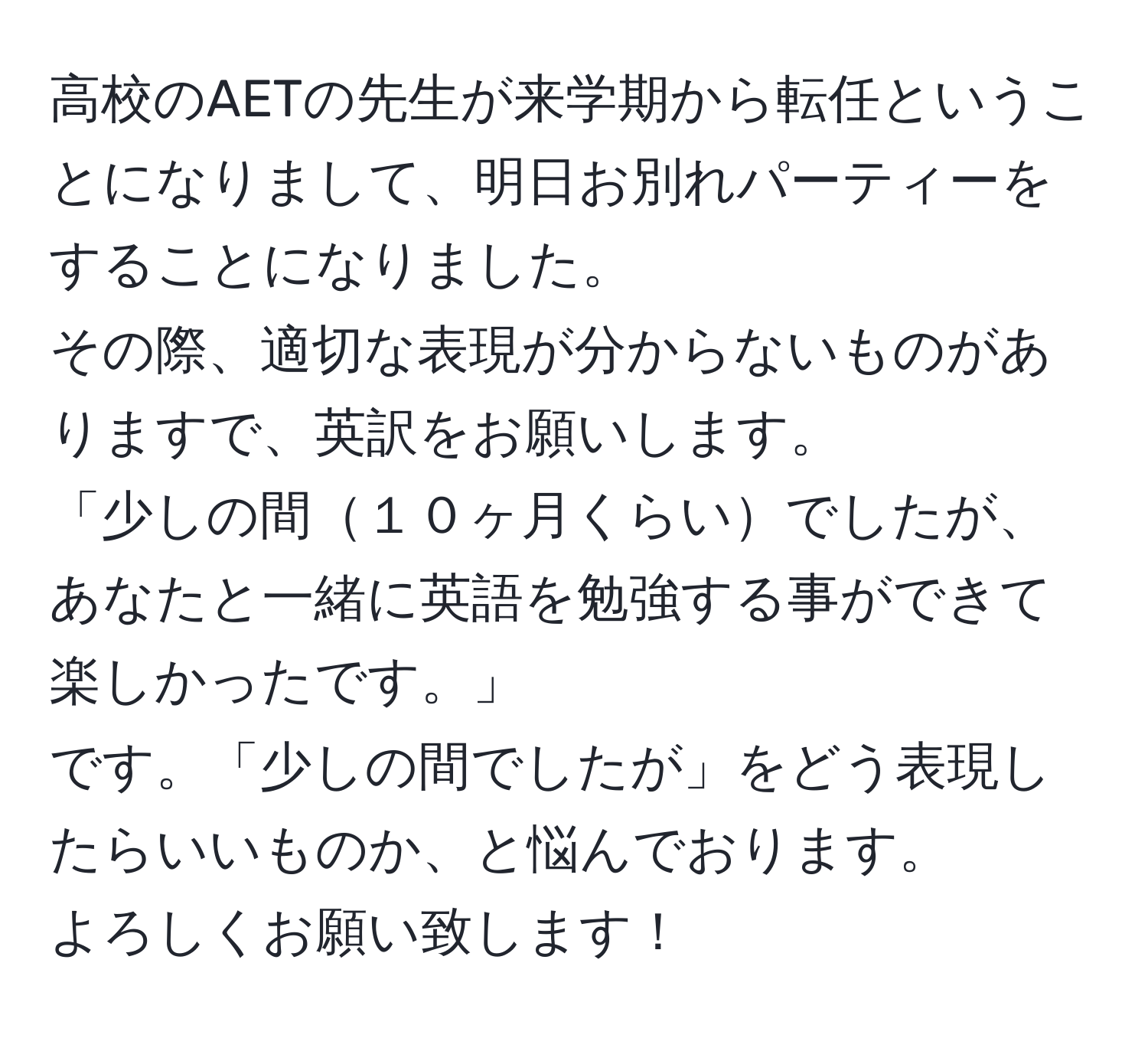 高校のAETの先生が来学期から転任ということになりまして、明日お別れパーティーをすることになりました。  
その際、適切な表現が分からないものがありますで、英訳をお願いします。  
「少しの間１０ヶ月くらいでしたが、あなたと一緒に英語を勉強する事ができて楽しかったです。」  
です。「少しの間でしたが」をどう表現したらいいものか、と悩んでおります。  
よろしくお願い致します！