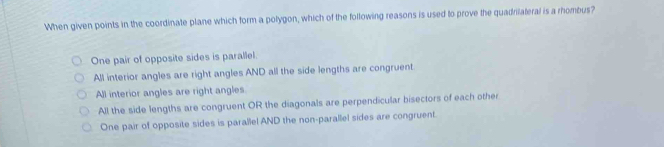 When given points in the coordinate plane which form a polygon, which of the following reasons is used to prove the quadrilateral is a rhombus?
One pair of opposite sides is parallel.
All interior angles are right angles AND all the side lengths are congruent.
All interior angles are right angles
All the side lengths are congruent OR the diagonals are perpendicular bisectors of each other
One pair of opposite sides is parallel AND the non-parallel sides are congruent.