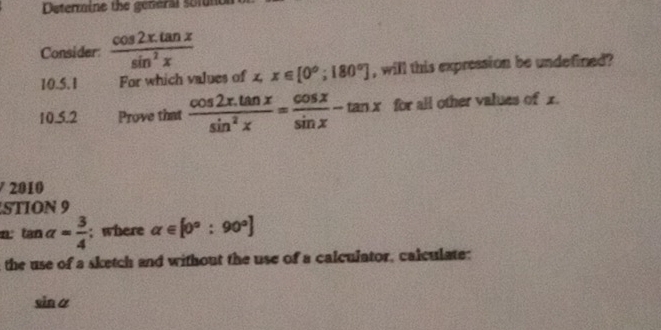 Determine the general somne 
Consider:  (cos 2x.tan x)/sin^2x 
10.5.1 For which values of x, x∈ [0°;180°] , will this expression be undefined ? 
10.5.2 Prove that  (cos 2x.tan x)/sin^2x = cos x/sin x -tan x for all other values of x. 
2010 
STION 9 
n tan alpha = 3/4 ; where alpha ∈ [0°:90°]
the use of a sketch and without the use of a calculator, calculate:
sinα