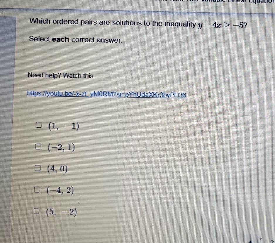 Which ordered pairs are solutions to the inequality y-4x≥ -5
Select each correct answer.
Need help? Watch this:
https://youtu.be/-x-zt_yM0RM?si=pYhUdaXKr3byPH36
(1,-1)
(-2,1)
(4,0)
(-4,2)
(5,-2)