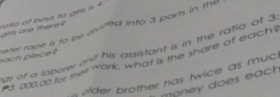 ratio of boys to girls is 4 : 
girls are there? eter rope is to be divided into 3 parts in the 
gs of a laborer and his assistant is in the ratio of 3
ach piece?
3. 000.00 for their Work, what is the share of each? 
oder brother has twice as muc 
money does each