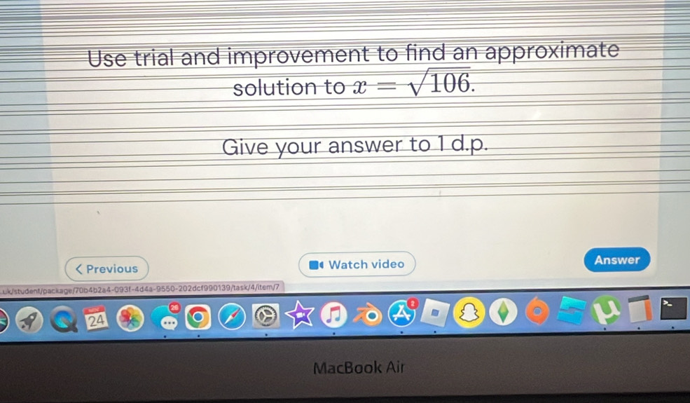 Use trial and improvement to find an approximate 
solution to x=sqrt(106). 
Give your answer to 1 d.p. 
Previous Watch video Answer 
uk/student/package/70b4b2a4-093f-4d4a-9550-202dcf990139/task/4/item/7 
MacBook Air