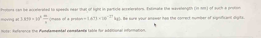 Protons can be accelerated to speeds near that of light in particle accelerators. Estimate the wavelength (in nm) of such a proton 
moving at 3.859* 10^8 m/s  (mass of a proton =1.673* 10^(-27)kg). Be sure your answer has the correct number of significant digits. 
Note: Reference the Fundamental constants table for additional information.