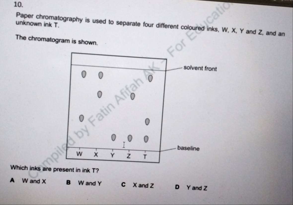 unknown ink T.
Paper chromatography is used to separate four different coloured inks, W, X, Y and Z, and an
The chromatogram is shown.
solvent front
0
baseline
W
Y z T
Which inks are present in ink T?
A W and X B W and Y C X and Z D Y and Z