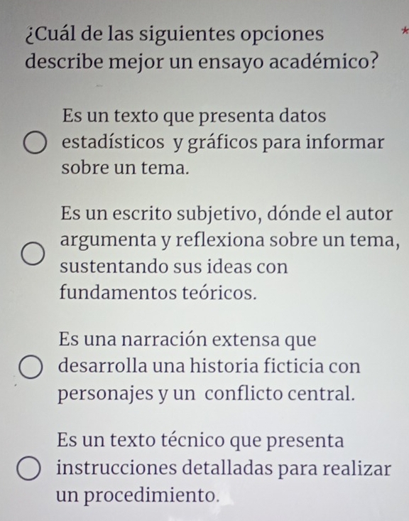 ¿Cuál de las siguientes opciones
describe mejor un ensayo académico?
Es un texto que presenta datos
estadísticos y gráficos para informar
sobre un tema.
Es un escrito subjetivo, dónde el autor
argumenta y reflexiona sobre un tema,
sustentando sus ideas con
fundamentos teóricos.
Es una narración extensa que
desarrolla una historia ficticia con
personajes y un conflicto central.
Es un texto técnico que presenta
instrucciones detalladas para realizar
un procedimiento.